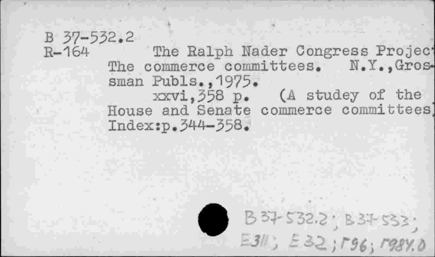 ﻿B 37-532.2
R-164 The Ralph Rader Congress Projeer The commerce committees. N.Y.,Grossman Pubis.,1975*
xxvi,358 p. (A studey of the House and Senate commerce committees^ Index:p.344-358•
A E> ^32.2; B> ■